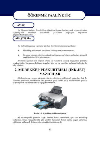 ÖĞRENME FAALİ
                             YETİ
                                -2

                  ÖĞRENME FAALİ
                              YETİ
                                 -2
     AMAÇ
      Bu öğ renme faailyeti ile mürekkep püskürtmeli yazıları yacak ve gerekli ortam
                                                        cı tanı
sağ ğnda
   landıı         mürekkep       püskürtmeli    yazıları
                                                    cı n     bilgisayar  bağ sı
                                                                            lantını
gerçekleş
        tirebileceksiniz.
   ARAŞTIRMA

      Bu faaliyet öncesinde yapmanıgereken öncelikli araşrmalar ş
                                  z                     tı      unlardı
                                                                      r:

                                              ş
            Mürekkep püskürtmeli yazılarıkullanıamaçları araşrız.
                                    cı n               nı tını

           Piyasada bulunan mürekkep püskürtmeli yazı markaları ve bunlara ait çeş
                                                     cı        nı                 itli
            modellerin özelliklerini araşrı z.
                                        tını
       Araşrma iş
            tı   lemleri için internet ortamı yazıları satı ğ mağ
                                             ve      cı n    ldı ı azaları  gezmeniz
gerekmektedir. Yazıları kullanı amaçları
                   cı n           m          için ise bu yazıları
                                                            cı kullanan kiş
                                                                          ilerden ön
bilgi edininiz.

  2. MÜREKKEP PÜSKÜRTMELİ(INK JET)
             YAZICILAR
      Günümüzün en yaygı yazılarıolarak mürekkep püskürtmeli yazıları(Ink Jet
                            n      cı                               cı
Printers) göstermek mümkündür. Bu, yazılar gerek renkli çı şverebilmeleri, gerekse
                                           cı            kı
uygun fiyatlarısayesinde oldukça ilgi görmektedirler.




                         Resim 2.1: Mürekkep püskürtmeli yazı
                                                            cı

                            cı        ı
      Bu teknolojideki yazılar kâğ üzerine baskıyapabilmek için sı
                                       t                                    vımürekkep
kullanı Nokta vuruş
       rlar.           lulardaki gibi ş  eritleri bulunmaz, bunun yerine uygun yerlerinde
püskürtme sağlayacak delikleri olan mürekkep tankları  vardır.


                                           17
 