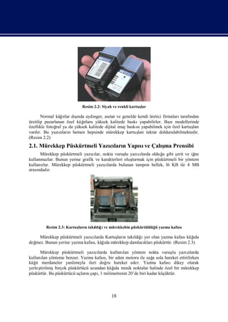 Resim 2.2: Siyah ve renkli kartuş
                                                           lar

                   ı    şı
       Normal kâğtlar dında aydı nger, asetat ve genelde kendi üretici firmalarıtarafı
                                                                                     ndan
                           ı
üretilip pazarlanan özel kâğtlara yüksek kalitede baskıyapabilirler. Bazımodellerinde
özellikle fotoğ ya da yüksek kalitede dijital imaj baskı yapabilmek için özel kartuş
               raf                                      sı                            ları
vardı Bu yazıları hemen hepsinde mürekkep kartuş
      r.         cı n                                    larıtekrar doldurulabilmektedir.
(Resim 2.2)
2.1. Mürekkep Püskürtmeli Yazıları Yapı ve Çalı Prensibi
                             cı n     sı      şma
      Mürekkep püskürtmeli yazılar, nokta vuruş yazı larda olduğ gibi ş ve iğ
                                cı                lu    cı          u       erit      ne
kullanmazlar. Bunun yerine grafik ve karakterleri oluş
                                                     turmak için püskürtmeli bir yöntem
kullanı Mürekkep püskürtmeli yazılarda bulunan tampon bellek, l6 KB ile 4 MB
       rlar.                          cı
arasındadı r.




         Resim 2.3: Kartuş n takı ğ ve mürekkebin püskürtüldüğ yazma kafası
                         ları   ldıı                          ü

    Mürekkep püskürtmeli yazılarda Kartuş n takı ğ yer olan yazma kafası ı
                              cı         ları    ldıı                   kâğ  da
değ                                ı
  mez. Bunun yerine yazma kafasıkâğda mürekkep damlacı püskürtür. (Resim 2.3)
                               ,                     kları

      Mürekkep püskürtmeli yazılarda kullanı yöntem nokta vuruş yazılarda
                                  cı           lan                       lu   cı
kullanı yönteme benzer. Yazma kafasıbir adı motoru ile sağ sola hareket ettirilirken
       lan                             ,      m               a
    ı
kâğ merdaneler yardı yla ileri doğ hareket eder. Yazma kafasıdikey olarak
    t                   mı              ru
yerleş                                     ı
      tirilmişbirçok püskürtücü ucundan kâğ minik noktalar halinde özel bir mürekkep
                                           da
püskürtür. Bu püskürtücü uçlarıçapı milimetrenin 20’de biri kadar küçüktür.
                              n     ,1



                                           18
 