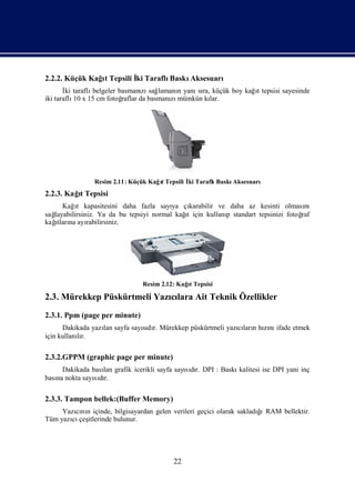 2.2.2. Küçük Kağt Tepsili İ Taraflı
                ı         ki       BaskıAksesuarı
       İ taraflı
        ki      belgeler basmanı sağ                              ı
                                  zı lamanı yanı ra, küçük boy kağt tepsisi sayesinde
                                            n    sı
iki taraflı x 15 cm fotoğ
           10             raflar da basmanı mümkün kı
                                          zı        lar.




               Resim 2.11: Küçük Kağt Tepsili İ Taraflı
                                    ı         ki       BaskıAksesuarı
2.2.3. Kağ Tepsisi
          ı
          t
         ı
     Kağt kapasitesini daha fazla sayı çıya   karabilir ve daha az kesinti olması  nı
sağ                                         ı
  layabilirsiniz. Ya da bu tepsiyi normal kağ için kullanı standart tepsinizi fotoğ
                                             t            p                       raf
   ı
kağ na ayı
   tları      rabilirsiniz.




                               Resim 2.12: Kağt Tepsisi
                                              ı

2.3. Mürekkep Püskürtmeli Yazılara Ait Teknik Özellikler
                             cı
2.3.1. Ppm (page per minute)
      Dakikada yazı sayfa sayıdı Mürekkep püskürtmeli yazıları hını
                  lan        sı r.                       cı n zı ifade etmek
için kullanır.
           lı

2.3.2.GPPM (graphic page per minute)
     Dakikada bası grafik icerikli sayfa sayıdı DPI : Baskı
                 lan                        sır.           kalitesi ise DPI yani inç
bası nokta sayıdı
   na          sır.

2.3.3. Tampon bellek:(Buffer Memory)
                                                                     ğı
     Yazını içinde, bilgisayardan gelen verileri geçici olarak sakladı RAM bellektir.
        cı n
Tüm yazı çeş
       cı itlerinde bulunur.




                                         22
 