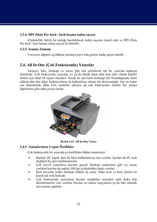 2.3.4. DPI (Dots Per Inch / Inch baş nokta sayı)
                                   ına        sı
                                  ğ
      Çözünürlük, belirli bir aralı bası
                                   a   labilecek nokta sayını
                                                          sı temsil eder ve DPI (Dots
                  ı
Per Inch / Inch baş nokta sayı) ile belirtilir.
                   na           sı
2.3.5. Isı Zamanı
         nma
      Yazınıdüğ
         cı n mesi açı ktan yazmaya hazıhale gelene kadar geçen süredir.
                     ldı               r


2.4. All In One (Çok Fonksiyonlu) Yazılar
                                     cı
       Tarayı, faks, fotokopi ve yazı
              cı                         cıgibi ofis iş lemlerini tek bir yazıda toplayan
                                                                                cı
ürünlerdir. Çok fonksiyonlu yazılar, ev ya da küçük (hem ebat hem iş olarak küçük)
                                   cı                                      lev
ofisler için ideal bir seçim olacaktı Ancak bu iş
                                      r.          levlerin herhangi biri bozulduğ unda tamir
edilene dek tüm diğ fonksiyonları da kullanı
                      er               n        lmaz olması dezavantajdı Her ne kadar
                                                             bir              r.
son dönemlerde daha hı      zlımodeller çı ysa da çok fonksiyonlu ürünler her zaman
                                           ktı
diğerlerine göre daha yavaş  olurlar.




                               Resim 2.13: All In One Yazı
                                                         cı
2.4.1. Amaçları za Uygun Özellikler
              nı
      Çok fonksiyonlu bir yazıda ş özelliklere dikkat etmelisiniz:
                             cı u
           Bazı PC kapalı
                 ları           iken de faksı kullanmanı izin verirler, bazı da PC açı
                                                         za                 ları        k
            değ ilken bu iş kullanamazlar.
                           levi
           Çok iş  levli yazıları bazı
                               cı n       larıgerçek fotokopi makineleri gibi iyi sonuç
            verirken bazı da sadece 300 dpi çözünürlükte baskı
                          ları                                    verirler.
           Bazı cı renkli fotokopi imkânı sunar. Daha ucuz ve hı çözüm ise
                  yazılar                           da                        zlı
            klasik tek renk baskır.
                                  dı
           Çok fonksiyonlu yazıları bazı
                                    cı n         larıtaradıklarınesneleri sabit diske alı
                                                                                        p
            düzenlemenize izin verirken bazı ise sadece kopyalama ya da faks çekmek
                                               ları
            için tarama yaparlar.




                                            23
 