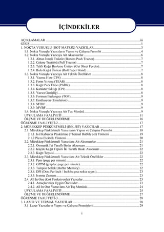 İ NDEKİ
                                           Çİ    LER

AÇIKLAMALAR ...................................................................................................................iii
Gİ Ş.......................................................................................................................................1
   Rİ
1. NOKTA VURUŞ (DOT MATRIX) YAZICILAR .........................................................3
                          LU
                                    cı n               sı             ş
   1.1. Nokta Vuruş YazılarıYapı ve Çalı Prensibi ................................................4
                         lu                                             ma
   1.2. Nokta Vuruş Yazıya Ait Aksesuarlar......................................................................6
                         lu         cı
      1.2.1. Alttan İ   tmeli Traktör (Bottom Push Tractor).........................................................7
      1.2.2. Çekme Traktörü (Pull Tractor) ..............................................................................7
                            ı
      1.2.3. Tekli Kağ Besleme Ünitesi (Cut Sheet Feeder)...................................................7
                            t
                           ı
      1.2.4. Rulo Kağt Ünitesi (Roll Paper Stand) ..................................................................7
   1.3. Nokta Vuruş Yazıya Ait Teknik Özellikler ............................................................8
                         lu         cı
      1.3.1. Yazma Hı (CPS) ................................................................................................. 8
                            zı
      1.3.2. Form Yı (TEAR) ............................................................................................8
                          rtma
                  ı
      1.3.3. Kağ Park Etme (PARK) ......................................................................................8
                   t
      1.3.4. Karakter Sı ğ(CPI)............................................................................................8
                             klı    ı
      1.3.5. Yazı Geniş i..................................................................................................... 8
                   cı           liğ
      1.3.6. Formun Baş cı     langı (TOF)......................................................................................9
      1.3.7. Emülasyon (Emulation) .........................................................................................9
      1.3.8. MTBF ....................................................................................................................9
      1.3.9. MVBF....................................................................................................................9
   1.4. Nokta Vuruş Yazıya Ait Tuş
                         lu         cı                   Menüsü..................................................................... 9
   UYGULAMA FAALİ                YETİ      .............................................................................................. 11
   ÖLÇME VE DEĞ            ERLENDİ          RME ....................................................................................16
ÖĞ  RENME FAALİ           YETİ    -2................................................................................................... 17
2. MÜREKKEP PÜSKÜRTMELİ                          (INK JET) YAZICILAR ................................................17
                                                 cı n               sı             ş
   2.1. Mürekkep Püskürtmeli YazılarıYapı ve Çalı Prensibi ................................. 18
                                                                                     ma
      2.1.1. Isı
               l KabarcıPüskürtme (Thermal Bubble Jet) Yöntemi ....................................19
                              k
      2.1.2 Piezo Elektrik Yöntemi.........................................................................................20
   2.2. Mürekkep Püskürtmeli Yazılara Ait Aksesuarlar ....................................................21
                                                 cı
      2.2.1. Otomatik İ Taraflı
                             ki              Baskı     Aksesuarı       .................................................................. 21
      2.2.2. Küçük Kağ Tepsili İ Taraflı
                             ıt               ki              Baskı     Aksesuarı        ................................................22
                  ı
      2.2.3. Kağ Tepsisi ........................................................................................................22
                   t
   2.3. Mürekkep Püskürtmeli Yazılara Ait Teknik Özellikler ........................................... 22
                                                 cı
      2.3.1. Ppm (page per minute).........................................................................................22
      2.3.2. GPPM (graphic page per minute) ........................................................................22
      2.3.3. Tampon bellek:(Buffer Memory) ........................................................................22
                                                           ı
      2.3.4. DPI (Dots Per Inch / Inch baş nokta sayı)....................................................23
                                                            na                   sı
      2.3.5. Isı Zamanı
               nma                  ..................................................................................................... 23
   2.4. All In One (Çok Fonksiyonlu) Yazılar..................................................................... 23
                                                             cı
      2.4.1. Amaçları za Uygun Özellikler........................................................................... 23
                           nı
      2.4.2. All In One Yazı lara Ait Tuş
                                     cı                     Menüsü................................................................ 24
   UYGULAMA FAALİ                YETİ      .............................................................................................. 25
   ÖLÇME VE DEĞ            ERLENDİ          RME ....................................................................................27
ÖĞ  RENME FAALİ           YETİ    -3................................................................................................... 28
3. LAZER VE TERMAL YAZICILAR ................................................................................. 28
                     cı n               sı              ş
   3.1. Lazer YazılarıYapı ve Çalı Prensipleri ........................................................ 29
                                                         ma

                                                                     i
 
