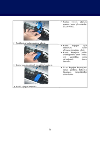  Kartuş yuvaya takarken
                                                        u
                                                 yuvanı hasar görmemesine
                                                        n
                                                 dikkat ediniz.




 Yeni kartuş kartuş
            u       yuvası takı z.
                         na   nı
                                                Kartuş kapağnı açıı        p
                                                 kapatı rken           hasar
                                                 görmemesine dikkat ediniz.
                                                Kartuş kapağ n yerine
                                                                 ı
                                                                 nı
                                                 otuı undan emin olmak
                                                      rduğ
                                                 için     kapattı
                                                                ktan   sonra
                                                 parmağnıızla         üstten
                                                 bastını
                                                       rı z.
 Kartuş     ı dikkatli bir ş
        kapağnı             ekilde kapatı z.
                                        nı
                                                Yazı cıkapağnıkapattıız
                                                              ı        ğnı
                                                 zaman yazdı  rma kafası n
                                                                        nı
                                                 baş ca
                                                    langı      yerleş inden
                                                                    tiğ
                                                 emin olunuz.




 Yazı kapağnı
     cı     ı kapatı z.
                   nı




                                       26
 