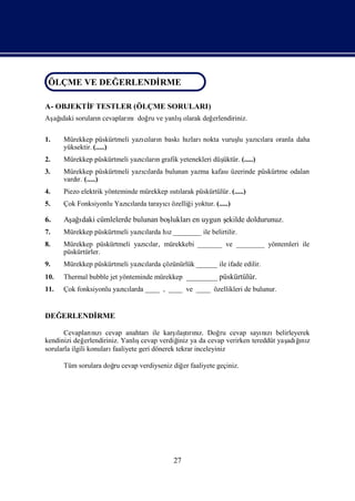 ÖLÇME VE DEĞ ERLENDİ
                   RME
ÖLÇME VE DEĞERLENDİRME
A- OBJEKTİ TESTLER (ÖLÇME SORULARI)
         F
Aş ı sorularıcevapları
 ağdaki     n                     ş
                     nıdoğ ve yanlıolarak değ
                          ru                 erlendiriniz.

1.    Mürekkep püskürtmeli yazıları baskı zları
                              cı n       hı nokta vuruş yazılara oranla daha
                                                      lu   cı
      yüksektir. (.....)
2.                                                      üktür. (.....)
      Mürekkep püskürtmeli yazılarıgrafik yetenekleri düş
                              cı n
3.    Mürekkep püskürtmeli yazılarda bulunan yazma kafası
                              cı                         üzerinde püskürtme odaları
      vardı (.....)
          r.
4.    Piezo elektrik yönteminde mürekkep ıtı
                                         sılarak püskürtülür. (.....)
5.    Çok Fonksiyonlu Yazılarda tarayı özelliğ yoktur. (.....)
                         cı          cı       i

6.    Aş ı cümlelerde bulunan boş
       ağdaki                   lukları uygun ş
                                       en     ekilde doldurunuz.
7.    Mürekkep püskürtmeli yazılarda hı________ ile belirtilir.
                              cı      z
8.    Mürekkep püskürtmeli yazılar, mürekkebi _______ ve ________ yöntemleri ile
                              cı
      püskürtürler.
9.    Mürekkep püskürtmeli yazılarda çözünürlük ______ ile ifade edilir.
                              cı
10.   Thermal bubble jet yönteminde mürekkep ________ püskürtülür.
11.   Çok fonksiyonlu yazılarda ____ , ____ ve ____ özellikleri de bulunur.
                         cı


DEĞERLENDİ
         RME

                                                 ı rız.
       Cevapları zıcevap anahtarıile karş tını Doğ cevap sayı zıbelirleyerek
                   nı                             laş            ru      nı
kendinizi değ   erlendiriniz. Yanlıcevap verdiğ ya da cevap verirken tereddüt yaş ğ z
                                   ş              iniz                          adıı
                                                                                   nı
sorularla ilgili konuları faaliyete geri dönerek tekrar inceleyiniz

      Tüm sorulara doğ cevap verdiyseniz diğ faaliyete geçiniz.
                     ru                     er




                                            27
 