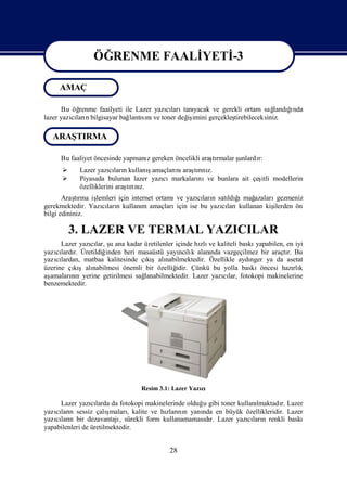 ÖĞRENME FAALİ
                             YETİ
                                -3
                  ÖĞRENME FAALİ
                              YETİ
                                 -3
     AMAÇ

       Bu öğrenme faailyeti ile Lazer yazıları yacak ve gerekli ortam sağ ğnda
                                         cı tanı                           landıı
lazer yazıları bilgisayar bağ sı ve toner değ imini gerçekleş
          cı n                lantını         iş            tirebileceksiniz.

   ARAŞTIRMA

     Bu faaliyet öncesinde yapmanı gereken öncelikli araşrmalar ş
                                 z                      tı      unlardı
                                                                      r:
                                   ş
            Lazer yazılarıkullanıamaçları araşrı z.
                       cı n              nı tını
           Piyasada bulunan lazer yazı
                                      cımarkaları
                                                nıve bunlara ait çeş modellerin
                                                                   itli
            özelliklerini araşrı z.
                             tını
       Araşrma iş
            tı   lemleri için internet ortamı yazıları satı ğ mağ
                                             ve      cı n    ldı ı azaları  gezmeniz
gerekmektedir. Yazıları kullanı amaçları
                   cı n           m          için ise bu yazıları
                                                            cı kullanan kiş
                                                                          ilerden ön
bilgi edininiz.

        3. LAZER VE TERMAL YAZICILAR
      Lazer yazılar, ş ana kadar üretilenler içinde hı ve kaliteli baskı
               cı u                                  zlı                 yapabilen, en iyi
yazılardı Üretildiğ
    cı r.           inden beri masaüstü yayı lı alanı vazgeçilmez bir araçtı Bu
                                              ncık      nda                         r.
yazılardan, matbaa kalitesinde çışalı
    cı                            kı nabilmektedir. Özellikle aydı     nger ya da asetat
üzerine çışalı
          kı nabilmesi önemli bir özelliğ    idir. Çünkü bu yolla baskıöncesi hazı k   rlı
aşamaların yerine getirilmesi sağ
         nı                      lanabilmektedir. Lazer yazılar, fotokopi makinelerine
                                                            cı
benzemektedir.




                                 Resim 3.1: Lazer Yazı
                                                     cı

     Lazer yazılarda da fotokopi makinelerinde olduğ gibi toner kullanı
                 cı                                 u                 lmaktadı Lazer
                                                                             r.
yazıları sessiz çalı
    cı n               şmalarıkalite ve hı nı yanı en büyük özellikleridir. Lazer
                              ,          zları n   nda
yazıları bir dezavantajı sürekli form kullanamamasır. Lazer yazıları renkli baskı
    cı n                   ,                         dı             cı n
yapabilenleri de üretilmektedir.


                                           28
 