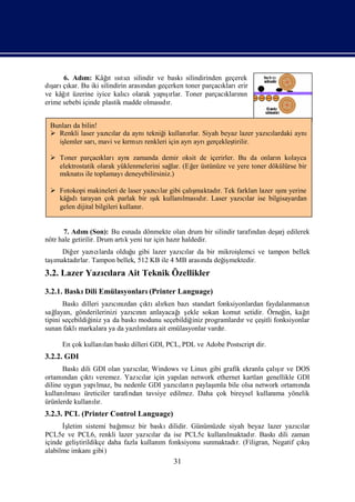 6. Adı Kâğ ıtı
             m:      ı sıcısilindir ve baskı
                      t                        silindirinden geçerek
  ş kar.
dı çı Bu iki silindirin arası
   arı                           ndan geçerken toner parçacı erir
                                                            kları
       ı                                şı
ve kâğt üzerine iyice kalı olarak yapırlar. Toner parçacı nı
                            cı                               kların
erime sebebi içinde plastik madde olması r.
                                       dı


 Bunları bilin!
        da
  Renkli laser yazılar da aynı
                   cı          tekniğ kullanı Siyah beyaz lazer yazılardaki aynı
                                     i        rlar.                cı
   işlemler sarı
               , mavi ve kı zı
                          rmı renkleri için ayrı gerçekleş
                                                ayrı     tirilir.

  Toner parçacı  klarıaynızamanda demir oksit de içerirler. Bu da onları kolayca
                                                                        n
   elektrostatik olarak yüklenmelerini sağ (Eğ üstünüze ve yere toner dökülürse bir
                                           lar. er
   mı s ile toplamayı
      knatı               deneyebilirsiniz.)

  Fotokopi makineleri de laser yazı lar gibi çalı
                                    cı           şmaktadı Tek farkları
                                                        r.            lazer ını
                                                                            ş yerine
                                                                             ı
   kâğ tarayan çok parlak bir ık kullanı dı Laser yazılar ise bilgisayardan
      ıdı                           ş
                                    ı         lması r.          cı
   gelen dijital bilgileri kullanı
                                 r.


       7. Adı (Son): Bu esnada dönmekte olan drum bir silindir tarafı
              m                                                     ndan deş edilerek
                                                                           arj
nötr hale getirilir. Drum artı yeni tur için hazıhaldedir.
                             k                  r
     Diğ yazı larda olduğ gibi lazer yazılar da bir mikroiş
        er      cı      u               cı                lemci ve tampon bellek
  ı
taşmaktadı Tampon bellek, 512 KB ile 4 MB arası değ mektedir.
          rlar.                               nda    iş
3.2. Lazer Yazılara Ait Teknik Özellikler
              cı
3.2.1. Baskı Emülasyonları
            Dili          (Printer Language)
       Baskı  dilleri yazını
                         cızdan çı alı bazı
                                 ktı rken        standart fonksiyonlardan faydalanmanı
                                                                                     zı
sağ                                         ış
    layan, gönderilerinizi yazını anlayacağ ekle sokan komut setidir. Örneğ kağ
                              cın                                               in,  ıt
tipini seçebildiğ ya da baskı
                  iniz          modunu seçebildiğ programlardıve çeş fonksiyonlar
                                                 iniz             r      itli
sunan faklı markalara ya da yazımlara ait emülasyonlar vardı
                               lı                           r.

     En çok kullanı baskı
                  lan    dilleri GDI, PCL, PDL ve Adobe Postscript dir.
3.2.2. GDI
                                                                          şı
      Baskı GDI olan yazılar, Windows ve Linux gibi grafik ekranla çalır ve DOS
            dili              cı
ortamı ndan çı veremez. Yazılar için yapı network ethernet kartları
              ktı              cı           lan                        genellikle GDI
diline uygun yapı                          cı n       ı
                  lmaz, bu nedenle GDI yazıları paylaş bile olsa network ortamı
                                                       mla                         nda
kullanılmasıüreticiler tarafı
                            ndan tavsiye edilmez. Daha çok bireysel kullanı yönelik
                                                                          ma
ürünlerde kullanır.
                 lı
3.2.3. PCL (Printer Control Language)
      İş                   ı
        letim sistemi bağ z bir baskı
                           msı            dilidir. Günümüzde siyah beyaz lazer yazılar
                                                                                    cı
PCL5e ve PCL6, renkli lazer yazılar da ise PCL5c kullanı
                                    cı                      lmaktadı Baskı
                                                                    r.       dili zaman
içinde geliştirildikçe daha fazla kullanı fonksiyonu sunmaktadı (Filigran, Negatif çış
                                        m                       r.                   kı
alabilme imkanı   gibi)
                                          31
 
