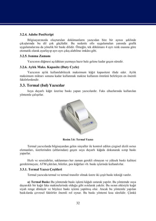 3.2.4. Adobe PostScript
      Bilgisayarızda oluş
                 nı       turulan dokümanları yazıdan bire bir aynı ş
                                               n     cı                sı eklinde
çı ş nda bu dil çok güçlüdür. Bu nedenle ofis uygulamaları yanı
  kıları                                                                nda grafik
uygulamaları da yönelik bir baskı
             na                   dilidir. Örneğ tek dökümanı ayrı
                                               in,           4    renk esası göre
                                                                           na
otomatik olarak ayarlayıayrı çış
                       p    ayrı kıalabilme imkânı  gibi.
3.2.5. Isı Zamanı
         nma
     Yazınıdüğ
        cı n mesi açı ktan yazmaya hazıhale gelene kadar geçen süredir.
                    ldı               r
3.2.6. Aylı Maks. Kapasite (Duty Cycle)
          k
      Yazını aylı kullanı
           cı n   k                                 ı
                           labilecek maksimum kâğt kapasiteni ifade eder. Aylı  k
maksimum miktarı sonuna kadar kullanmak makine kullanı ömrünü belirleyen en önemli
                                                     m
faktörlerdendir.
3.3. Termal (Isı Yazılar
               l)   cı
                   ı
     Isı duyarlıkâğ üzerine baskıyapan yazılardı Faks cihazları kullanı
       ya          t                      cı r.               nda     lan
            şı
yöntemle çalırlar.




                                 Resim 3.6: Termal Yazı
                                                      cı

      Termal yazılarda bilgisayardan gelen sinyaller ile kontrol edilen çizgisel dizili ıtı
                 cı                                                                     sıcı
          ,                    ndan) geçen ıya duyarlıkâğ dokunarak ıtı baskı
elemanları üzerlerinden (altları             sı                ıda               sıp
yaparlar.

      Hı ve sessizdirler, saklanması zaman gerekli olmayan ve yüksek baskı
        zlı                          her                                    kalitesi
gerektirmeyen; ATM çı ları                 ı vb. baskı lerinde kullanırlar.
                     ktı , biletler, pos kâğtları     iş             lı
3.3.1. Termal Yazı Çeş
                 cı itleri
     Termal yazıda termal ve termal transfer olmak üzere iki çeş baskı
               cı                                              it     tekniğvardı
                                                                           i    r.

      a) Termal BaskıBu yöntemde baskı lemi kâğ ıtarak yapır. Bu yöntemde ıya
                      :                   iş       ı sı
                                                    dı           lı               sı
dayanı bir kağ faks makinelerinde olduğ gibi ıtı
       klı      ıt                        u      sılarak yakır. Bu ını etkisiyle kağ
                                                            lı     sı n              ı
                                                                                     t
siyah renge dönüş ve böylece baskı lemi yapı şolur. Ancak bu yöntemle yapı
                   ür                  iş        lmı                               lan
baskılarda çevresel faktörler önemli rol oynar. Bu baskıyöntemi kı sürelidir. Çünkü
                                                                   sa


                                           32
 