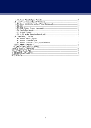 m        m          ş
     3.1.1. Adı Adı Çalı Prensibi.............................................................................. 30
                                     ma
  3.2. Lazer Yazılara Ait Teknik Özellikler ....................................................................... 31
                   cı
     3.2.1. Baskı Emülasyonları
                   Dili                           (Printer Language) .....................................................31
     3.2.2. GDI ...................................................................................................................... 31
     3.2.3. PCL (Printer Control Language) ......................................................................... 31
     3.2.4. Adobe PostScript ................................................................................................. 32
     3.2.5. Isı Zamanı
              nma                ..................................................................................................... 32
     3.2.6. Aylı Maks. Kapasite (Duty Cycle) ....................................................................32
                k
  3.3. Termal (Isı Yazılar................................................................................................. 32
                   l)         cı
     3.3.1. Termal Yazı Çeş ........................................................................................ 32
                            cı itleri
     3.3.2. Termal Transfer Ribon ........................................................................................ 33
                                           cı ş
     3.3.3. Termal Transfer Yazı Çalı Prensibi............................................................ 34
                                                       ma
  UYGULAMA FAALİ              YETİ      .............................................................................................. 35
  ÖLÇME VE DEĞ          ERLENDİ          RME ....................................................................................37
MODÜL DEĞ      ERLENDİ         RME .............................................................................................. 38
CEVAP ANAHTARLARI ..................................................................................................... 39
ÖNERİ  LEN KAYNAKLAR.................................................................................................. 40
KAYNAKÇA .........................................................................................................................41




                                                                   ii
 
