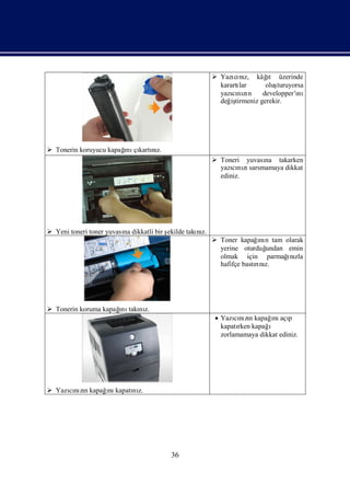  Yazı nı kâğ üzerinde
                                                                cı z,     ıt
                                                           karartı
                                                                 lar      oluşturuyorsa
                                                           yazının
                                                               cı zı developper’ı    nı
                                                           değ tirmeniz gerekir.
                                                              iş




 Tonerin koruyucu kapağ çı nı
                       ı kartız.
                        nı
                                                          Toneri yuvası takarken
                                                                       na
                                                           yazını sarsmamaya dikkat
                                                               cı zı
                                                           ediniz.




 Yeni toneri toner yuvası dikkatli bir ş
                         na             ekilde takı z.
                                                  nı
                                                          Toner kapağnı tam olarak
                                                                        ın
                                                           yerine oturduğ undan emin
                                                           olmak için parmağnı  ı zla
                                                           hafifçe bastını
                                                                       rı z.




 Tonerin koruma kapağ takı z.
                     ını nı
                                                         Yazının kapağnı p
                                                               cı zı      ı açı
                                                          kapatı kapağ
                                                                rken     ı
                                                          zorlamamaya dikkat ediniz.




 Yazının kapağnı
     cı zı     ı kapatı z.
                      nı




                                         36
 