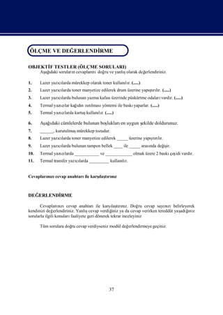 ÖLÇME VE DEĞERLENDİRME
ÖLÇME VE DEĞERLENDİ
                  RME
OBJEKTİ TESTLER (ÖLÇME SORULARI)
      F
      Aş ı sorularıcevapları doğ ve yanlıolarak değ
       ağdaki     n        nı ru        ş         erlendiriniz.

1.    Lazer yazılarda mürekkep olarak toner kullanır. (.....)
               cı                                 lı
2.    Lazer yazılarda toner manyetize edilerek drum üzerine yapı rır. (.....)
               cı                                              ş lı
                                                                tı
3.    Lazer yazılarda bulunan yazma kafası
               cı                                                  vardı (.....)
                                          üzerinde püskürtme odaları   r.
4.    Termal yazı lar kağdı ıtı
                cı       ın sılması                yaparlar. (.....)
                                   yöntemi ile baskı
5.    Termal yazı larda kartuş
                cı            kullanır. (.....)
                                    lı

6.    Aş ı cümlelerde bulunan boş
       ağdaki                   lukları uygun ş
                                       en     ekilde doldurunuz.
7.    ______, kurutulmuşmürekkep tozudur.
8.                                                              ş lı
      Lazer yazılarda toner manyetize edilerek _____ üzerine yapı rır.
               cı                                                tı
9.    Lazer yazılarda bulunan tampon bellek ____ ile _____ arası değ ir.
               cı                                              nda iş
10.   Termal yazı larda ___________ ve ____________ olmak üzere 2 baskı idi vardı
                cı                                                     çeş      r.
11.   Termal transfer yazılarda _________ kullanır.
                         cı                     lı


Cevapları zı
        nı cevap anahtarı karş tını
                         ile ı rı z
                              laş



DEĞERLENDİ
         RME

                                                 ı rız.
       Cevapları zıcevap anahtarıile karş tını Doğ cevap sayı zıbelirleyerek
                   nı                             laş            ru      nı
kendinizi değ   erlendiriniz. Yanlıcevap verdiğ ya da cevap verirken tereddüt yaş ğ z
                                   ş              iniz                          adıı
                                                                                   nı
sorularla ilgili konuları faaliyete geri dönerek tekrar inceleyiniz

      Tüm sorulara doğ cevap verdiyseniz modül değ
                     ru                           erlendirmeye geçiniz.




                                            37
 