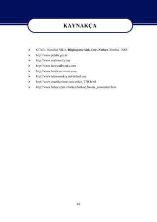 KAYNAKÇA

                       KAYNAKÇA
   GÜZEL Nurullah Sakin, Bilgisayara GirişDers Notlarıİ
                                                      , stanbul, 2005
   http://www.pclabs.gen.tr
   http://www.soylenasil.com
   http://www.howstuffworks.com
   http://www.hardwaremania.com
   http://www.teknomerkez.net/default.asp
   http://www.etaetiketleme.com/etiket_TTR.html
   http://www.bilkur.com.tr/turkce/barkod_basma_yontemleri.htm




                                   41
 