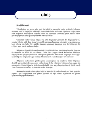 Gİ Ş
                                       Rİ
                                       Gİ Ş
                                        Rİ
      Sevgili Öğrenci,

                                    zla          i                ı
      Teknolojinin her geçen gün hı ilerlediğ bu zamanda, çağ gerisinde kalmama
                                                                   n
   na                                                                ı n
adı en yeni ve en geçerli teknolojik ürün olarak kabul edilen ve çağ zı vazgeçilmezi
                                                                     mı
olan bilgisayar teknolojisini toplum olarak ne derecede kabullendiğ  imiz, millet olarak
geliş liğ
    miş imizin direk göstergelerinden birisi olacaktı
                                                    r.

       Günümüz Türkiye’sinde birçok eve artı bilgisayar girmiş Bu bilgisayarlar ile
                                                k               tir.
insanlar işlerini artı daha kolay bir ş
                     k                ekilde yapmaya baş ş internetin yaygı ması
                                                        lamı ,            nlaş yla
hem bilgiye çok kolay bir ş    ekilde ulaşarak zamandan kazanmışhem de bilgisayarıbir
eğ lence aracı olarak kullanmış r.
                              lardı

        Bilgisayarıfaydalı                                                 ş
                                                                           ı
                          kullanabilmemizde çevre birimlerinin etkisi tartılmazdı Bunları
                                                                                  r.      n
en önemlisi ise belki de yazılardı Daha önce yaygı olarak kullanı daktilolar,
                                 cı r.                      n                 lan
bilgisayarları yaygı ması
               n      nlaş ndan sonra yerini yazı lara bı
                                                   cı      rakmı r. Bilgisayar aracığ
                                                                  ştı                 lıı
                                                                                        yla
hazı ğmıbelgelerin kağ üzerine aktarı nda yazılarıpayı ş
           ı
     rladı z                  ı
                              t            lması         cı n               ı
                                                                       tartılmazdı r.

      Bilgisayar kullanı nı günden güne yaygı ması neredeyse bütün bilgisayar
                        mı n                       nlaş     ve
destekli yazı iş
              m lerinde yazıları kullanı
                             cı n         lması bu cihazları kullanı her geçen gün
                                                 ile            n       mı
artmaktadı Farklı
           r.      ihtiyaçlar doğrultusunda farklı tipte yazıları üretilmesi, doğ olarak
                                                            cı n                 al
yazı kavramı n sıflara ayrı na neden olmuş
    cı         nı nı           lması                tur.

      Bu modül sonunda edineceğ bilgi ve beceriler ile baskı nda her türlü iş
                              iniz                          alanı           lerinizi
yapmak için vazgeçilmez olan yazı  cıçeş
                                       itleri ile ilgili temel bağ larıve gerekli
                                                                  lantı
ayarlamalarıyapabileceksiniz.




                                            1
 
