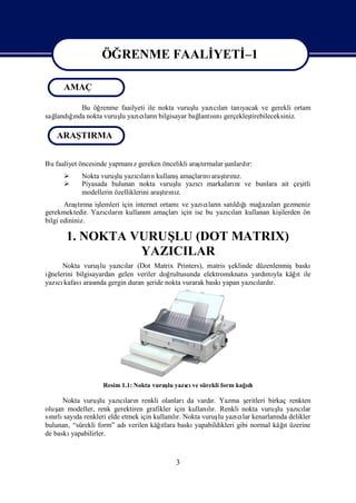 ÖĞRENME FAALİ
                               YETİ
                                  –1

      AMAÇ

         Bu öğrenme faailyeti ile nokta vuruş yazı ları yacak ve gerekli ortam
                                            lu      cı tanı
sağ ğnda nokta vuruş yazı larıbilgisayar bağ sı gerçekleş
  landıı            lu     cı n                lantını      tirebileceksiniz.

   ARAŞTIRMA


Bu faaliyet öncesinde yapmanı gereken öncelikli araşrmalar ş
                            z                      tı      unlardı
                                                                 r:
                       lu     cı n        ş
            Nokta vuruş yazıları kullanıamaçları araşrız.
                                                 nı tını
           Piyasada bulunan nokta vuruş yazı
                                           lu  cımarkaları
                                                         nıve bunlara ait çeş
                                                                            itli
            modellerin özelliklerini araşrı z.
                                        tını
       Araşrma iş
            tı   lemleri için internet ortamı yazı ları satı ğ mağ
                                             ve      cı n    ldı ı azaları gezmeniz
gerekmektedir. Yazıları kullanı amaçları
                   cı n           m          için ise bu yazıları
                                                            cı kullanan kiş
                                                                          ilerden ön
bilgi edininiz.

       1. NOKTA VURUŞ (DOT MATRIX)
                     LU
                 YAZICILAR
      Nokta vuruş yazılar (Dot Matrix Printers), matris ş
                   lu     cı                                    eklinde düzenlenmişbaskı
iğnelerini bilgisayardan gelen veriler doğ                                         ı
                                           rultusunda elektromı s yardı yla kâğt ile
                                                               knatı       mı
yazı kafası nda gergin duran ş
    cı        arası                eride nokta vurarak baskı yapan yazılardı
                                                                       cı r.




                   Resim 1.1: Nokta vuruş yazı ve sürekli form kağdı
                                        lu   cı                   ı

      Nokta vuruş yazıları renkli olanları vardı Yazma ş
                   lu    cı n                  da      r.           eritleri birkaç renkten
oluş modeller, renk gerektiren grafikler için kullanır. Renkli nokta vuruş yazılar
    an                                                lı                        lu     cı
sırlı da renkleri elde etmek için kullanır. Nokta vuruş yazı lar kenarları delikler
  nı sayı                                 lı              lu     cı             nda
bulunan, “sürekli form” adı           ı
                           verilen kâğtlara baskı                                  ı
                                                  yapabildikleri gibi normal kâğ üzerine
                                                                                   t
de baskıyapabilirler.



                                            3
 