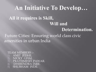 An Initiative To Develop…
All it requires is Skill,
Will and
Determination.
TEAM MEMBERS :-
1) AMIT JEDHE.
2) NICKY GHAI.
3) PRATHMESH PAWAR.
4) DHIRENDRA JARE.
5) SHUBHAM INDE.
Future Cities: Ensuring world class civic
amenities in urban India
 