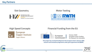 Key Partners
19
Motor Testing
Slot Geometry
High Speed Concepts Financial Funding from the EU
This project has received funding from the European Union’s Horizon 2020
research and innovation programme under grant agreement No 806095
 