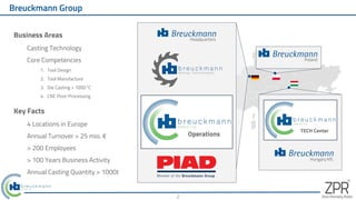 Business Areas
Casting Technology
Core Competencies
1. Tool Design
2. Tool Manufacture
3. Die Casting > 1000°C
4. CNC Post-Processing
Breuckmann Group
Hungary Kft.
TECH Center
Poland
Key Facts
4 Locations in Europe
Annual Turnover > 25 mio. €
> 200 Employees
> 100 Years Business Activity
Annual Casting Quantity > 1000t
2
Headquarters
Operations
Operations
 