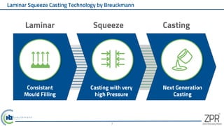 Laminar Squeeze Casting Technology by Breuckmann
7
Consistant
Mould Filling
Casting with very
high Pressure
Next Generation
Casting
Laminar Squeeze Casting
 