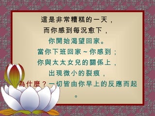 這是非常糟糕的一天， 而你感到每況愈下，  你開始渴望回家。 當你下班回家～你感到； 你與太太女兒的關係上， 出現微小的裂痕， 為什麼？ 一切皆由你早上的反應而起。 