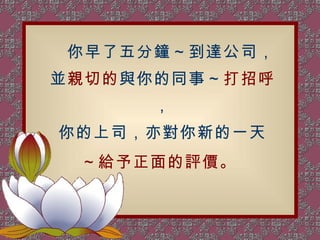　 你早了五分鐘～到達公司， 並 親切的 與你的同事～ 打招呼 ， 你的上司，亦對你新的一天 ～給予正面的評價。   