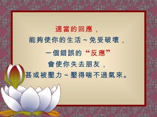 適當的回應， 能夠使你的生活～免受破壞， 一個錯誤的  “ 反應 ” 會使你失去朋友， 甚或被壓力～壓得喘不過氣來。 