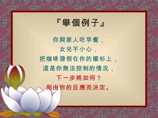 『舉個例子』 你與家人吃早餐， 女兒不小心， 把咖啡潑倒在你的襯衫上， 這是你無法控制的情況， 下一步將如何？ 則由你的反應而決定。 