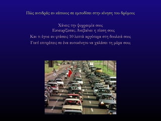 Πώς αντιδράς αν κάποιος σε εμποδίσει στην κίνηση του δρόμου; Χάνεις την ψυχραιμία σου; Εκνευρίζεσαι; Ανεβαίνει η πίεση σου; Και τι έγινε αν φτάσεις 10 λεπτά αργότερα στη δουλειά σου; Γιατί επιτρέπεις σε ένα αυτοκίνητο να χαλάσει τη μέρα σου; 