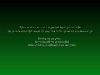 Πρέπει να κάνεις κάτι, γιατί τα χρονικά όρια έχουν στενέψει .
Τρέχεις στο αυτοκίνητό σου με την κόρη σου για να την πας εσύ στο σχολείο της .

                           Επειδή έχεις αργήσει,
                        τρέχεις αρκετά για να προλάβεις
                  ξεπερνώντας το επιτρεπόμενο όριο ταχύτητας.
 