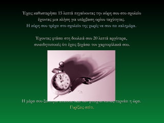 Έχεις καθυστερήσει 15 λεπτά πηγαίνοντας την κόρη σου στο σχολείο
        έχοντας μια κλήση για υπέρβαση ορίου ταχύτητας.
 Η κόρη σου τρέχει στο σχολείο της χωρίς να σου πει καλημέρα .

       Έχοντας φτάσει στη δουλειά σου 20 λεπτά αργότερα ,
      συνειδητοποιείς ότι έχεις ξεχάσει τον χαρτοφύλακά σου .




Η μέρα σου ξεκίνησε απαίσια. Και δεν φτιάχνει καθώς περνάει η ώρα.
                          Γυρίζεις σπίτι.
 