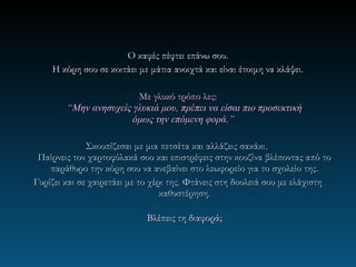 Ο καφές πέφτει επάνω σου.
    Η κόρη σου σε κοιτάει με μάτια ανοιχτά και είναι έτοιμη να κλάψει.

                        Με γλυκό τρόπο λες:
        “Μην ανησυχείς γλυκιά μου, πρέπει να είσαι πιο προσεκτική
                      όμως την επόμενη φορά.”

              Σκουπίζεσαι με μια πετσέτα και αλλάζεις σακάκι.
 Παίρνεις τον χαρτοφύλακά σου και επιστρέφεις στην κουζίνα βλέποντας από το
    παράθυρο την κόρη σου να ανεβαίνει στο λεωφορείο για το σχολείο της .
Γυρίζει και σε χαιρετάει με το χέρι της. Φτάνεις στη δουλειά σου με ελάχιστη
                                  καθυστέρηση.

                            Βλέπεις τη διαφορά;
 