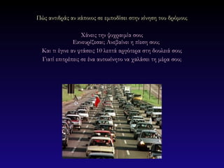 Πώς αντιδράς αν κάποιος σε εμποδίσει στην κίνηση του δρόμου;

                   Χάνεις την ψυχραιμία σου;
                Εκνευρίζεσαι; Ανεβαίνει η πίεση σου;
  Και τι έγινε αν φτάσεις 10 λεπτά αργότερα στη δουλειά σου;
  Γιατί επιτρέπεις σε ένα αυτοκίνητο να χαλάσει τη μέρα σου;
 