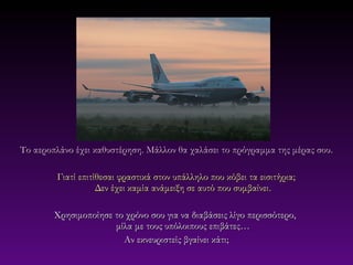 Το αεροπλάνο έχει καθυστέρηση. Μάλλον θα χαλάσει το πρόγραμμα της μέρας σου.

         Γιατί επιτίθεσαι φραστικά στον υπάλληλο που κόβει τα εισιτήρια;
                    Δεν έχει καμία ανάμειξη σε αυτό που συμβαίνει.

        Χρησιμοποίησε το χρόνο σου για να διαβάσεις λίγο περισσότερο,
                      μίλα με τους υπόλοιπους επιβάτες…
                        Αν εκνευριστείς βγαίνει κάτι;
 