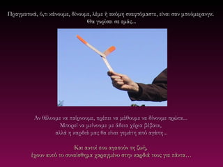 Πραγματικά, ό,τι κάνουμε, δίνουμε, λέμε ή ακόμη σκεφτόμαστε , είναι σαν μπούμερανγκ.
                                Θα γυρίσει σε εμάς...




          Αν θέλουμε να παίρνουμε, πρέπει να μάθουμε να δίνουμε πρώτα ...
                    Μπορεί να μείνουμε με άδεια χέρια βέβαια,
                  αλλά η καρδιά μας θα είναι γεμάτη από αγάπη...

                          Και αυτοί που αγαπούν τη ζωή,
         έχουν αυτό το συναίσθημα χαραγμένο στην καρδιά τους για πάντα…
 