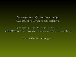 Δεν μπορείς να ελέγξεις ένα κόκκινο φανάρι .
           Αλλά μπορείς να ελέγξεις τις αντιδράσεις σου.

      Μην επιτρέπεις τους ανθρώπους να σε ‘ξεγελούν’.
ΜΠΟΡΕΙΣ να ελέγξεις τον τρόπο που αντιμετωπίζεις τις καταστάσεις .

                 Για να δούμε ένα παράδειγμα…
 