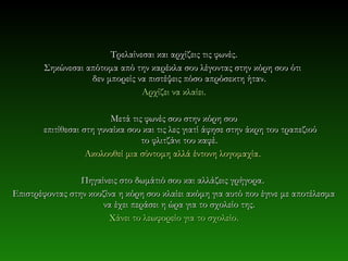 Τρελαίνεσαι και αρχίζεις τις φωνές.
        Σηκώνεσαι απότομα από την καρέκλα σου λέγοντας στην κόρη σου ότι
                   δεν μπορείς να πιστέψεις πόσο απρόσεκτη ήταν.
                                Αρχίζει να κλαίει.

                          Μετά τις φωνές σου στην κόρη σου
        επιτίθεσαι στη γυναίκα σου και τις λες γιατί άφησε στην άκρη του τραπεζιού
                                  το φλιτζάνι του καφέ.
                    Ακολουθεί μια σύντομη αλλά έντονη λογομαχία .

                 Πηγαίνεις στο δωμάτιό σου και αλλάζεις γρήγορα .
Επιστρέφοντας στην κουζίνα η κόρη σου κλαίει ακόμη για αυτό που έγινε με αποτέλεσμα
                      να έχει περάσει η ώρα για το σχολείο της.
                        Χάνει το λεωφορείο για το σχολείο.
 