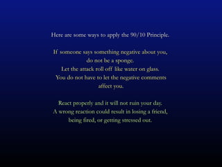 Here are some ways to apply the 90/10 Principle.  If someone says something negative about you,  do not be a sponge.  Let the attack roll off like water on glass.  You do not have to let the negative comments affect you. React properly and it will not ruin your day.  A wrong reaction could result in losing a friend,  being fired, or getting stressed out.  