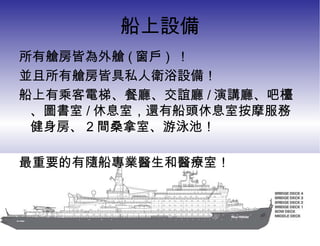 船上設備 所有艙房皆為外艙 ( 窗戶 )  ！ 並且所有艙房皆具私人衛浴設備！ 船上有乘客電梯、餐廳、交誼廳 / 演講廳、吧檯、圖書室 / 休息室，還有船頭休息室按摩服務 健身房、 2 間桑拿室、游泳池！ 最重要的有隨船專業醫生和醫療室！ 