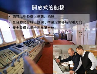 開放式的船橋 您可以到船橋上參觀、拍照！ 全自動化的船上設備，衛星定位導航指引方向！ 安全設備也是全世界第一位！ 