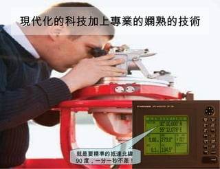 現代化的科技加上專業的嫻熟的技術 就是要精準的抵達北緯 90 度，一分一秒不差！ 