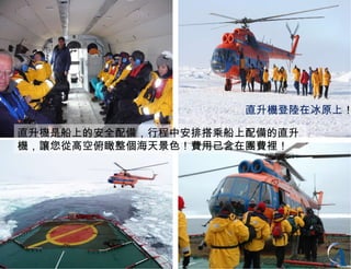 直升機登陸在冰原上 ！ 直升機是船上的安全配備 ， 行程中安排搭乘船上配備的直升機 ，讓您從高空俯瞰整個海天景色！費用已含在團費裡！ 