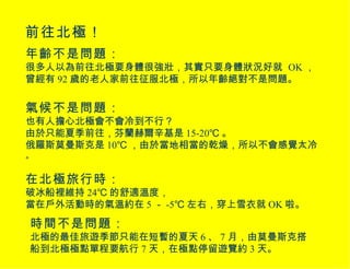 前往北極！ 年齡不是問題： 很多人以為前往北極要身體很強壯，其實只要身體狀況好就  OK ，曾經有 92 歲的老人家前往征服北極，所以年齡絕對不是問題。 氣候不是問題： 也有人擔心北極會不會冷到不行？ 由於只能夏季前往，芬蘭赫爾辛基是 15-20℃ 。 俄羅斯莫曼斯克是 10℃ ，由於當地相當的乾燥，所以不會感覺太冷 。 在北極旅行時： 破冰船裡維持 24℃ 的舒適溫度， 當在戶外活動時的氣溫約在 5 － -5℃ 左右，穿上雪衣就 OK 啦。 時間不是問題： 北極的最佳旅遊季節只能在短暫的夏天 6 、 7 月，由莫曼斯克搭船到北極極點單程要航行 7 天，在極點停留遊覽約 3 天。 