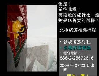 北極旅遊推薦行程 發現者旅行社 北極旅遊專區 報名電話： 886-2-25672616 2009 年 07/23 日出團 僅此一團！ http ： // www.travel104.com.tw 但是！ 前往北極！ 有經驗的旅行社 ， 絕對是您首要的選擇！ 