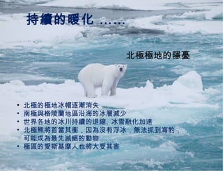 持續的暖化 …… 北極極地的隱憂 北極的極地冰帽逐漸消失 南極與格陵蘭地區沿海的冰層減少 世界各地的冰川持續的退縮 、 冰雪融化加速 北極熊將首當其衝，因為沒有浮冰，無法抓到海豹， 可能成為最先滅絕的動物 極區的愛斯基摩人也將大受其害 