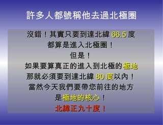 許多人都號稱他去過北極圈 沒錯！其實只要到達北緯 66.5 度 都算是進入北極圈！ 但是！ 如果要算真正的進入到北極的 極地 那就必須要到達北緯 80 度 以內！ 當然今天我們要帶您前往的地方 是 極地的核心 ！ 北緯正九十度！ 