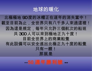 地球的暖化 北極極地 90 度的冰帽正在逐年的消失當中！ 截至目前為止 ， 全世界只有八千多人來過這裡 ！ 因為這是規定 ， 每年只允許三個航次的船班 共 300 人可以來到極地正九十度！ 目前全世界上的商業船隻 有此設備可以安全進出北極正九十度的船隻 只有一艘！ 那就是 -- 50 週年勝利號 -- 