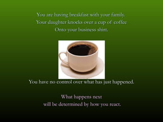 You are having breakfast with your family.  Your daughter knocks over a cup of coffee Onto your business shirt. You have no control over what has just happened. What happens next will be determined by how you react. 