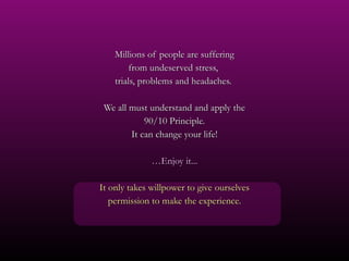 Millions of people are suffering from undeserved stress,  trials, problems and headaches.  We all must understand and apply the 90/10 Principle. It can change your life! … Enjoy it... It only takes willpower to give ourselves permission to make the experience. 
