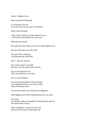Author : Stephen Covey

Discover the 90/10 Principle

It will change your life
(or at least, the way you react to situations)

What is this Principle?

10% of life is made up of what happens to you.
...90% of life is decided by how you react...

What does this mean?

We really have NO control over 10% of what happens to us.

We have NO control over this 10%.

The other 90% is different.
You determine the other 90%.

How?... By your reaction.

You cannot control a red light.
However, you can control your reaction.

Do not let people fool you.
YOU can control how you react.

Let us use an example...

You are having breakfast with your family.
Your daughter knocks over a cup of coffee
Onto your business shirt.

You have no control over what has just happened.

What happens next will be determined by how you react.

You curse.
You harshly scold your daughter for knocking the cup over.
She breaks down in tears.

After scolding her, you turn to your wife
and you criticize her for placing the cup
 