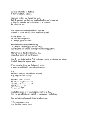 too close to the edge of the table.
A short verbal battle follows.

You storm upstairs and change your shirt.
Back downstairs, you find your daughter has been too busy crying
to finish her breakfast and getting ready to go to school.
She misses the bus.


Your spouse must leave immediately for work.
You rush to the car and drive your daughter to school.

Because you are late,
you drive 40 miles per hour
in a 30 mph speed limit zone.

After a 15-minute delay and throwing
$60.00 traffic fine away,you arrive at school.
Your daughter runs into the building without saying goodbye.

After arriving at the office 20 minute late,
You realize you forgot your briefcase.

Your day has started terrible. As it continues, it seems to get worse and worse.
You look forward to coming home.

When you arrive home,you find a small wedge
in your relationship with your wife and daughter.

Why?
Because of how you reacted in the morning.
Why did you have a bad day?

A) Did the coffee cause it?
B) Did your daughter cause it?
C) Did the policeman cause it?
D) Did you cause it?
The answer is "D"

You had no control over what happened with the cofffee.
How you reacted in those 5 seconds is what caused your bad day.

Here is what could have and should have happened.

Coffee splashes over you.
Your daughter is about to cry.
 