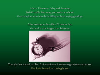 After a 15-minute delay and throwing
               $60.00 traffic fine away, you arrive at school.
        Your daughter runs into the building without saying goodbye.

                  After arriving at the office 20 minute late,
                   You realize you forgot your briefcase.




Your day has started terrible. As it continues, it seems to get worse and worse.
                     You look forward to coming home.
 