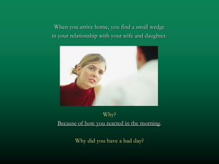 When you arrive home, you find a small wedge
in your relationship with your wife and daughter.




                   Why?
  Because of how you reacted in the morning.

         Why did you have a bad day?
 