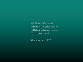 A) Did the coffee cause it?
B) Did your daughter cause it?
C) Did the policeman cause it?
D) Did you cause it?


The answer is “D”
 